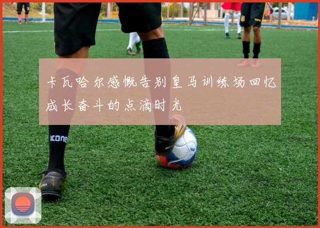 卡瓦哈尔感慨告别皇马训练场回忆成长奋斗的点滴时光