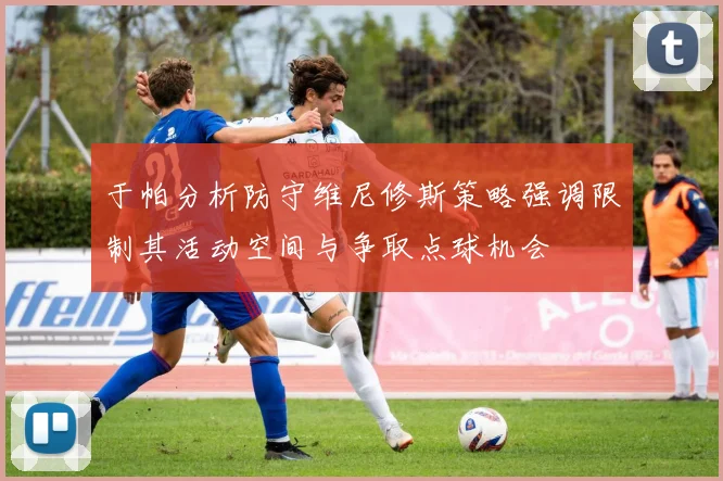 于帕分析防守维尼修斯策略强调限制其活动空间与争取点球机会