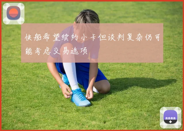 快船希望续约小卡但谈判复杂仍可能考虑交易选项