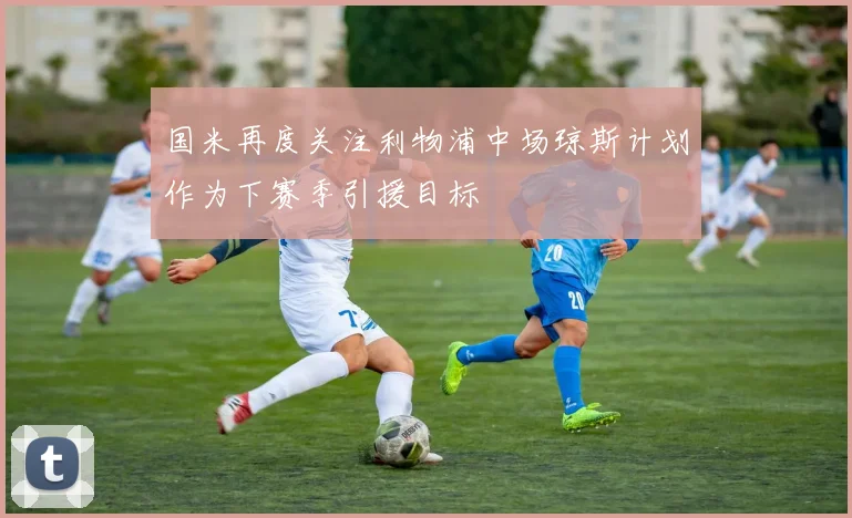 国米再度关注利物浦中场琼斯计划作为下赛季引援目标
