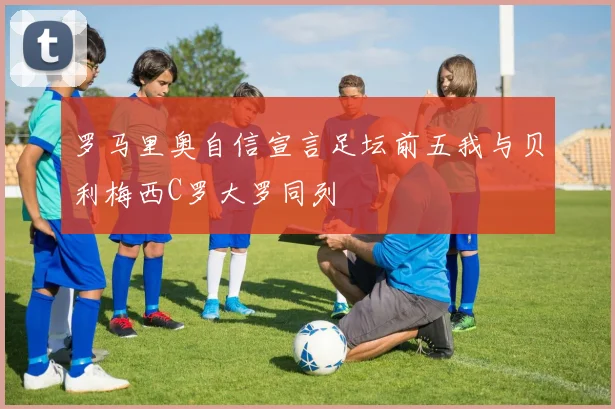罗马里奥自信宣言足坛前五我与贝利梅西C罗大罗同列