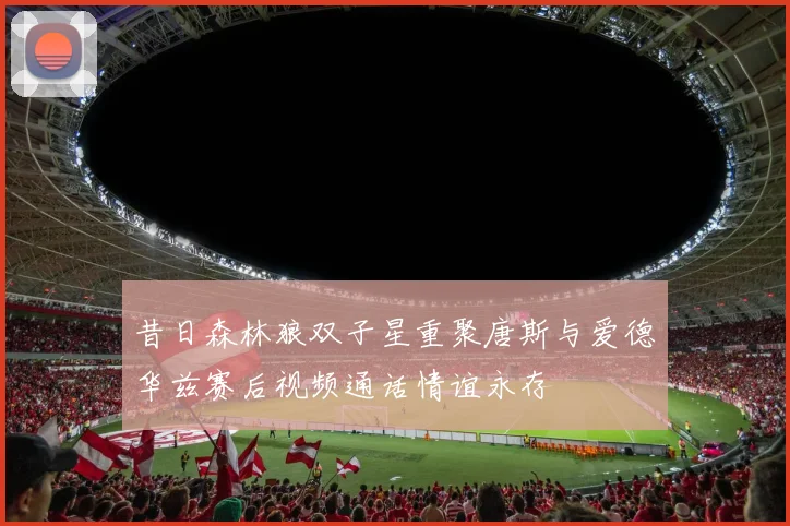 昔日森林狼双子星重聚唐斯与爱德华兹赛后视频通话情谊永存