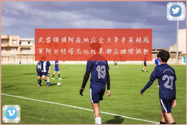 皮雷强调阿森纳应全力争夺英超冠军阿尔特塔无论结果都应继续执教