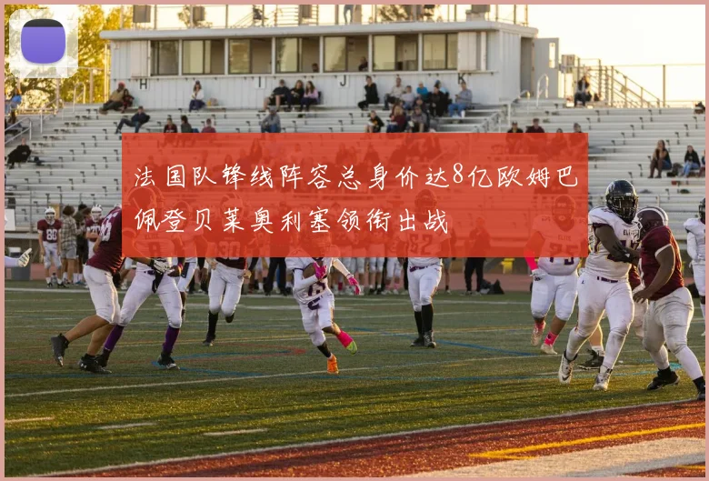 法国队锋线阵容总身价达8亿欧姆巴佩登贝莱奥利塞领衔出战