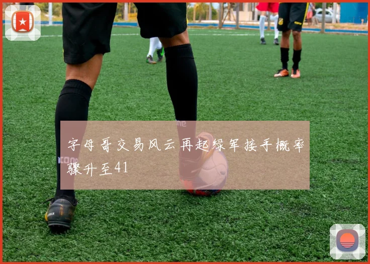 字母哥交易风云再起绿军接手概率骤升至41