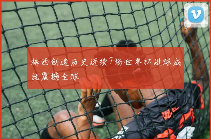 梅西创造历史连续7场世界杯进球成就震撼全球