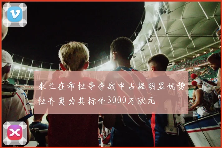 米兰在希拉争夺战中占据明显优势拉齐奥为其标价3000万欧元